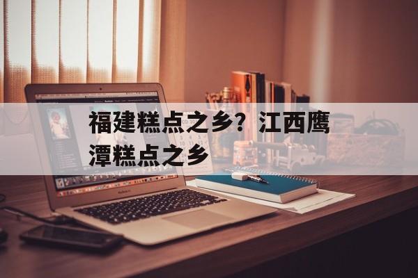 福建糕点之乡？江西鹰潭糕点之乡-第1张图片-