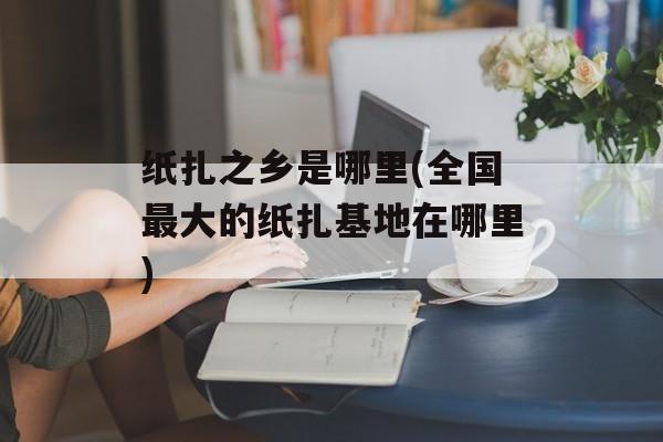 纸扎之乡是哪里(全国最大的纸扎基地在哪里)-第1张图片-