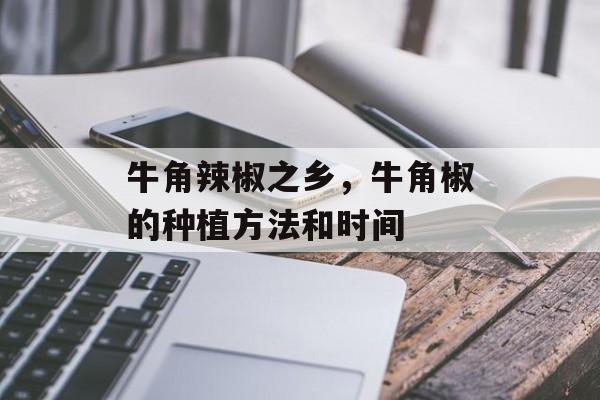 牛角辣椒之乡，牛角椒的种植方法和时间-第1张图片-