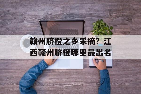 赣州脐橙之乡采摘？江西赣州脐橙哪里最出名-第1张图片-