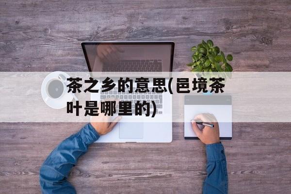 茶之乡的意思(邑境茶叶是哪里的)-第1张图片-