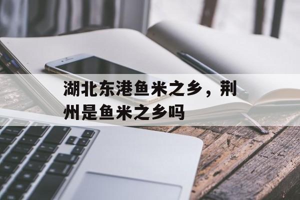 湖北东港鱼米之乡，荆州是鱼米之乡吗-第1张图片-