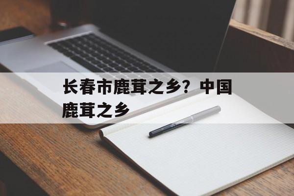 长春市鹿茸之乡？中国鹿茸之乡-第1张图片-