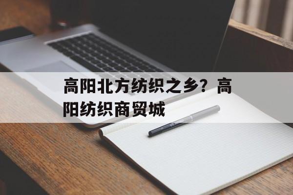 高阳北方纺织之乡？高阳纺织商贸城-第1张图片-