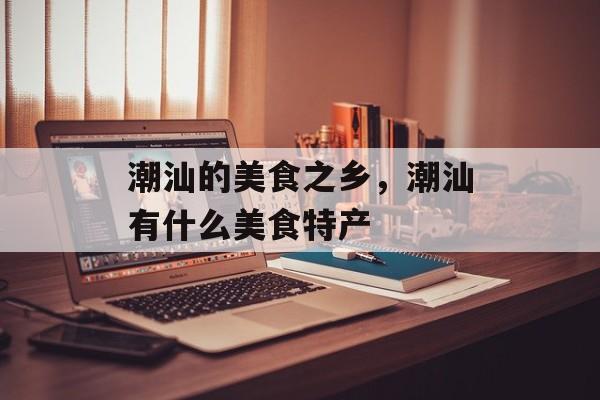 潮汕的美食之乡，潮汕有什么美食特产-第1张图片-