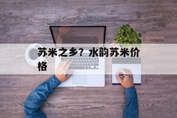 苏米之乡？水韵苏米价格-第1张图片-