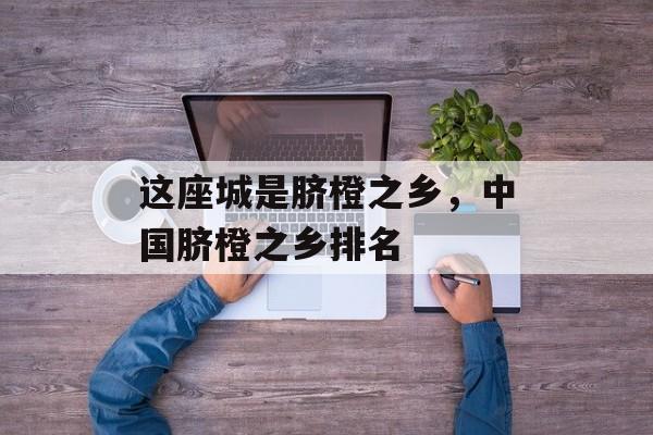 这座城是脐橙之乡，中国脐橙之乡排名-第1张图片-