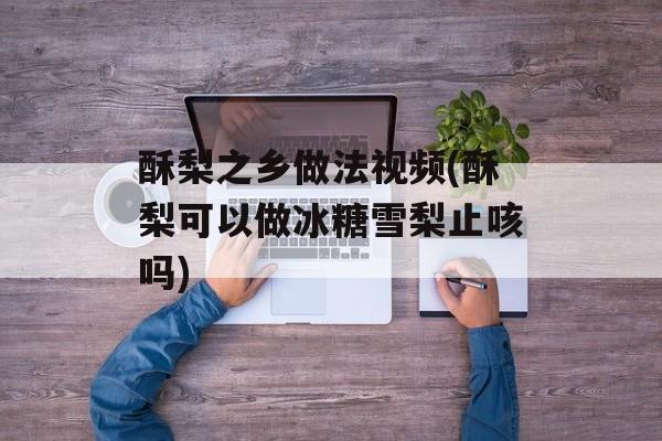 酥梨之乡做法视频(酥梨可以做冰糖雪梨止咳吗)-第1张图片-