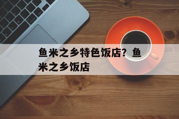 鱼米之乡特色饭店？鱼米之乡饭店-第1张图片-