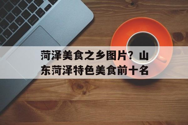 菏泽美食之乡图片？山东菏泽特色美食前十名-第1张图片-
