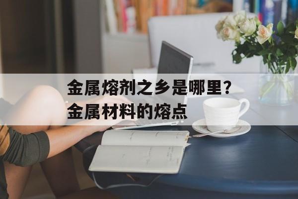 金属熔剂之乡是哪里？金属材料的熔点-第1张图片-