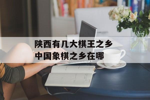 陕西有几大棋王之乡 中国象棋之乡在哪-第1张图片-
