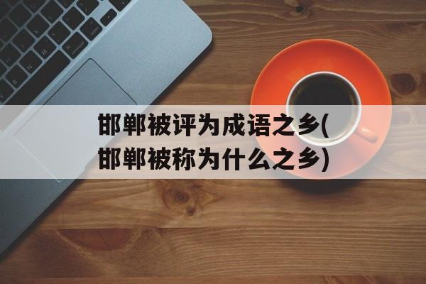 邯郸被评为成语之乡(邯郸被称为什么之乡)-第1张图片-