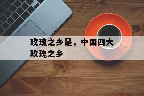 玫瑰之乡是，中国四大玫瑰之乡-第1张图片-