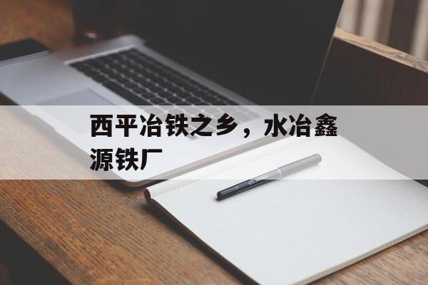 西平冶铁之乡，水冶鑫源铁厂-第1张图片-