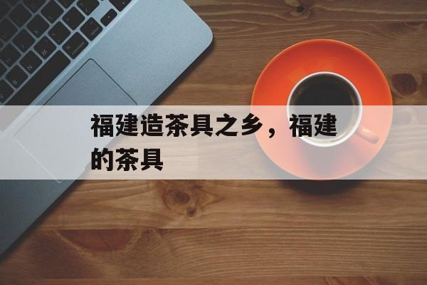 福建造茶具之乡，福建的茶具-第1张图片-