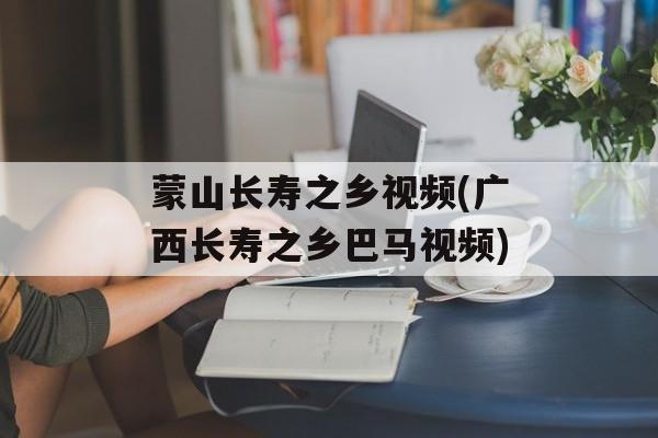 蒙山长寿之乡视频(广西长寿之乡巴马视频)-第1张图片-