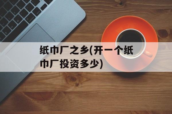 纸巾厂之乡(开一个纸巾厂投资多少)-第1张图片-