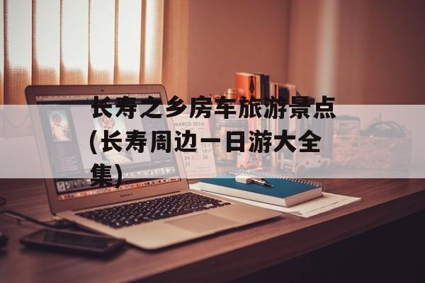 长寿之乡房车旅游景点(长寿周边一日游大全集)-第1张图片-
