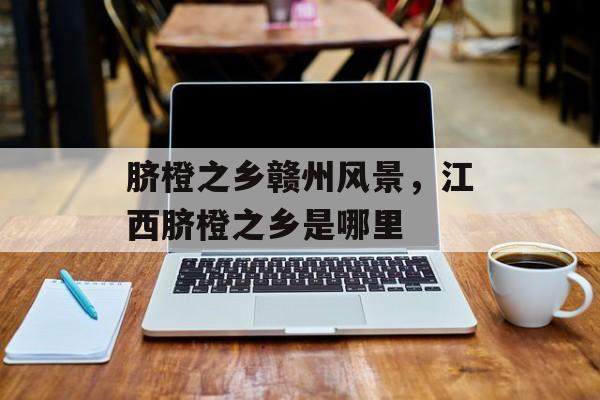 脐橙之乡赣州风景，江西脐橙之乡是哪里-第1张图片-