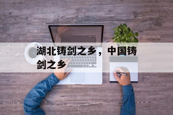 湖北铸剑之乡，中国铸剑之乡-第1张图片-