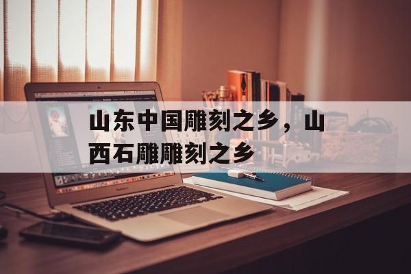 山东中国雕刻之乡，山西石雕雕刻之乡-第1张图片-