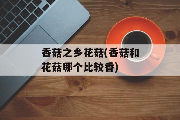 香菇之乡花菇(香菇和花菇哪个比较香)-第1张图片-