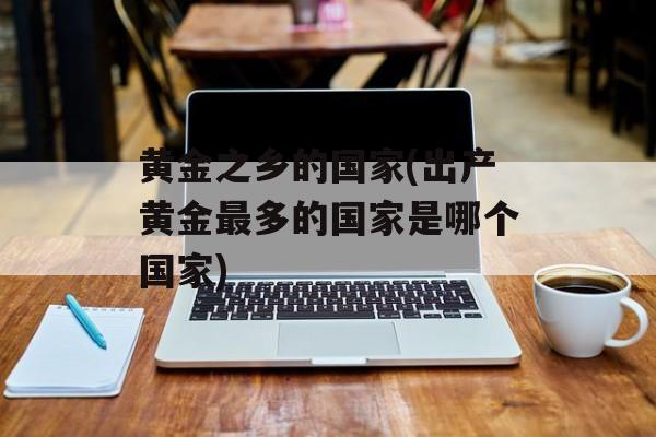 黄金之乡的国家(出产黄金最多的国家是哪个国家)-第1张图片-