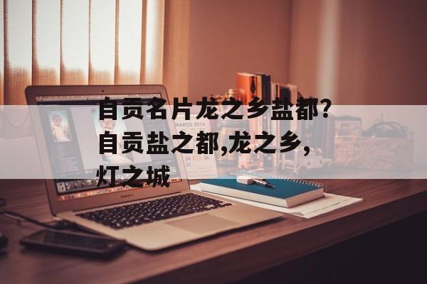 自贡名片龙之乡盐都？自贡盐之都,龙之乡,灯之城-第1张图片-