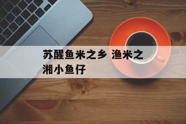 苏醒鱼米之乡 渔米之湘小鱼仔-第1张图片-