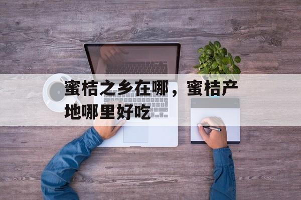 蜜桔之乡在哪，蜜桔产地哪里好吃-第1张图片-