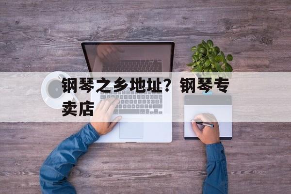 钢琴之乡地址？钢琴专卖店-第1张图片-