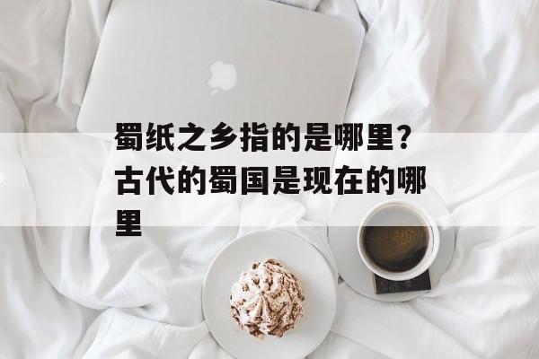 蜀纸之乡指的是哪里？古代的蜀国是现在的哪里-第1张图片-