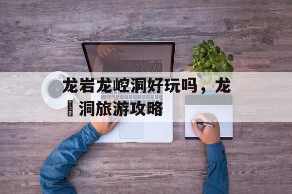 龙岩龙崆洞好玩吗，龙硿洞旅游攻略-第1张图片-