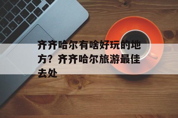 齐齐哈尔有啥好玩的地方？齐齐哈尔旅游最佳去处-第1张图片-
