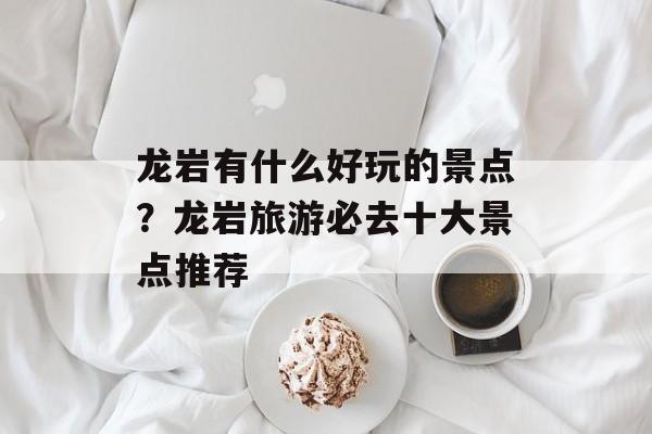 龙岩有什么好玩的景点？龙岩旅游必去十大景点推荐-第1张图片-