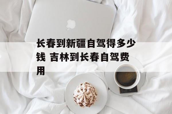 长春到新疆自驾得多少钱 吉林到长春自驾费用-第1张图片-