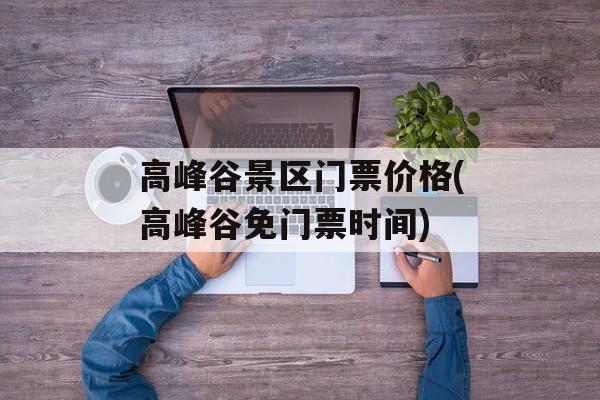 高峰谷景区门票价格(高峰谷免门票时间)-第1张图片-