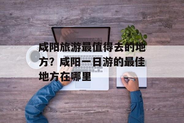咸阳旅游最值得去的地方？咸阳一日游的最佳地方在哪里-第1张图片-