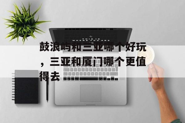 鼓浪屿和三亚哪个好玩，三亚和厦门哪个更值得去-第1张图片-
