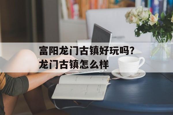 富阳龙门古镇好玩吗？龙门古镇怎么样-第1张图片-