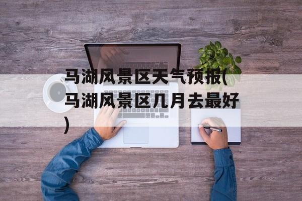 马湖风景区天气预报(马湖风景区几月去最好)-第1张图片-