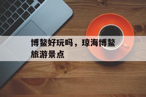 博鳌好玩吗，琼海博鳌旅游景点-第1张图片-