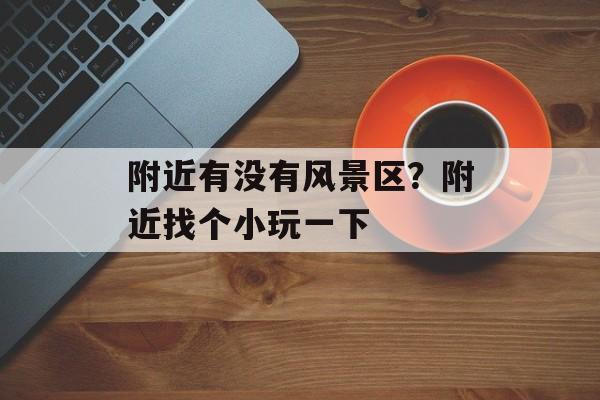 附近有没有风景区？附近找个小玩一下-第1张图片-