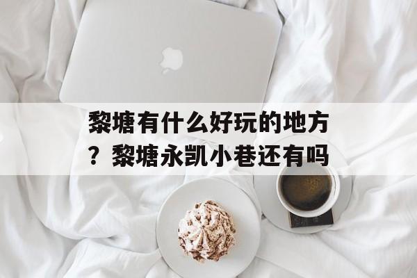 黎塘有什么好玩的地方？黎塘永凯小巷还有吗-第1张图片-
