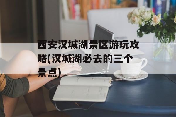 西安汉城湖景区游玩攻略(汉城湖必去的三个景点)-第1张图片-