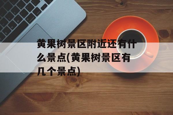 黄果树景区附近还有什么景点(黄果树景区有几个景点)-第1张图片-