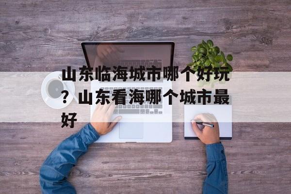 山东临海城市哪个好玩？山东看海哪个城市最好-第1张图片-