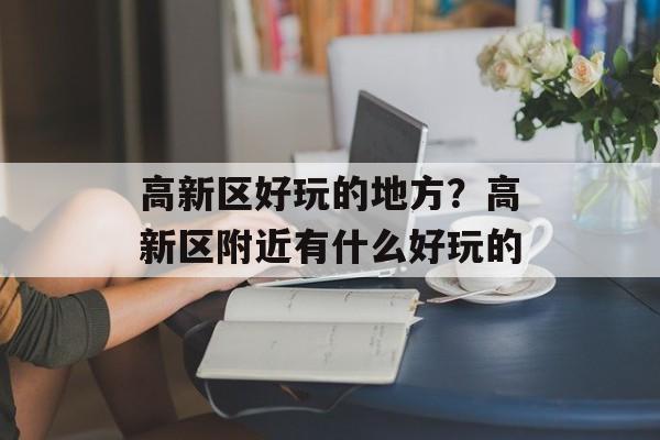 高新区好玩的地方？高新区附近有什么好玩的-第1张图片-