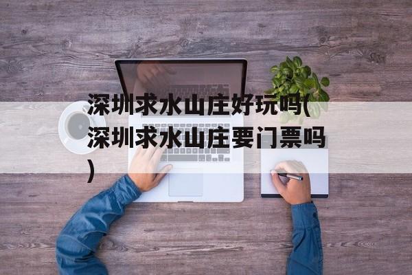 深圳求水山庄好玩吗(深圳求水山庄要门票吗)-第1张图片-